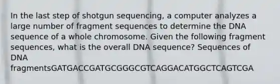 In the last step of shotgun sequencing, a computer analyzes a large number of fragment sequences to determine the DNA sequence of a whole chromosome. Given the following fragment sequences, what is the overall DNA sequence? Sequences of DNA fragmentsGATGACCGATGCGGGCGTCAGGACATGGCTCAGTCGA