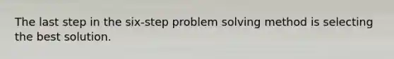 The last step in the six-step problem solving method is selecting the best solution.