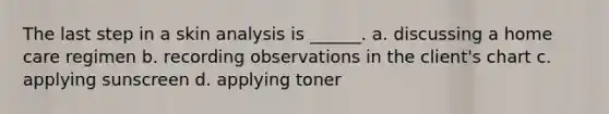 The last step in a skin analysis is ______. a. discussing a home care regimen b. recording observations in the client's chart c. applying sunscreen d. applying toner