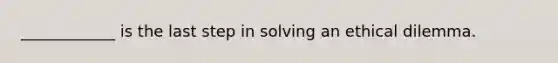 ____________ is the last step in solving an ethical dilemma.