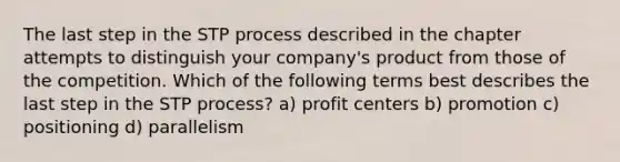 The last step in the STP process described in the chapter attempts to distinguish your company's product from those of the competition. Which of the following terms best describes the last step in the STP process? a) profit centers b) promotion c) positioning d) parallelism