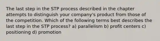 The last step in the STP process described in the chapter attempts to distinguish your company's product from those of the competition. Which of the following terms best describes the last step in the STP process? a) parallelism b) profit centers c) positioning d) promotion