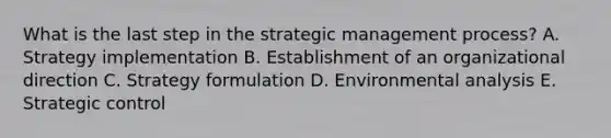 What is the last step in the strategic management​ process? A. Strategy implementation B. Establishment of an organizational direction C. Strategy formulation D. Environmental analysis E. Strategic control