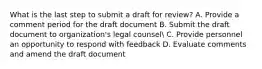 What is the last step to submit a draft for review? A. Provide a comment period for the draft document B. Submit the draft document to organization's legal counsel C. Provide personnel an opportunity to respond with feedback D. Evaluate comments and amend the draft document