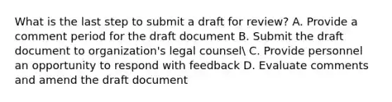 What is the last step to submit a draft for review? A. Provide a comment period for the draft document B. Submit the draft document to organization's legal counsel C. Provide personnel an opportunity to respond with feedback D. Evaluate comments and amend the draft document