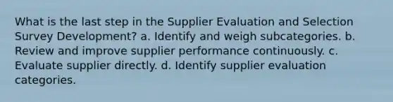 What is the last step in the Supplier Evaluation and Selection Survey Development? a. Identify and weigh subcategories. b. Review and improve supplier performance continuously. c. Evaluate supplier directly. d. Identify supplier evaluation categories.