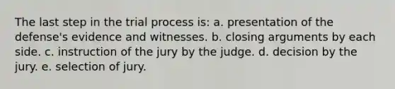 The last step in the trial process is: a. presentation of the defense's evidence and witnesses. b. closing arguments by each side. c. instruction of the jury by the judge. d. decision by the jury. e. selection of jury.