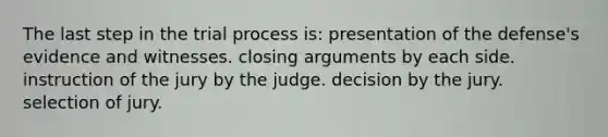 The last step in the trial process is: presentation of the defense's evidence and witnesses. closing arguments by each side. instruction of the jury by the judge. decision by the jury. ​selection of jury.