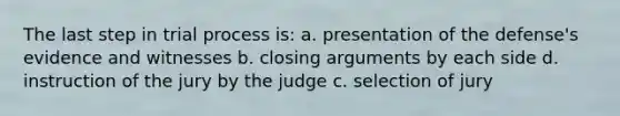 The last step in trial process is: a. presentation of the defense's evidence and witnesses b. closing arguments by each side d. instruction of the jury by the judge c. selection of jury