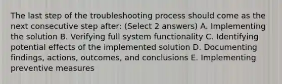 The last step of the troubleshooting process should come as the next consecutive step after: (Select 2 answers) A. Implementing the solution B. Verifying full system functionality C. Identifying potential effects of the implemented solution D. Documenting findings, actions, outcomes, and conclusions E. Implementing preventive measures