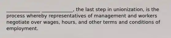 ______________ _____________, the last step in unionization, is the process whereby representatives of management and workers negotiate over wages, hours, and other terms and conditions of employment.