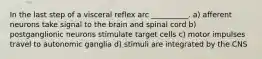 In the last step of a visceral reflex arc __________. a) afferent neurons take signal to the brain and spinal cord b) postganglionic neurons stimulate target cells c) motor impulses travel to autonomic ganglia d) stimuli are integrated by the CNS