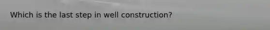 Which is the last step in well construction?