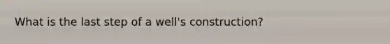 What is the last step of a well's construction?