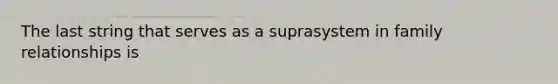 The last string that serves as a suprasystem in family relationships is