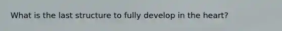 What is the last structure to fully develop in the heart?