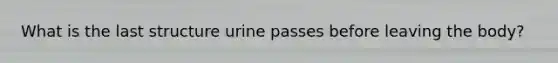 What is the last structure urine passes before leaving the body?