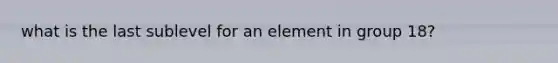 what is the last sublevel for an element in group 18?