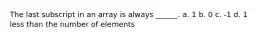 The last subscript in an array is always ______. a. 1 b. 0 c. -1 d. 1 less than the number of elements