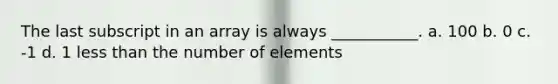 The last subscript in an array is always ___________. a. 100 b. 0 c. -1 d. 1 less than the number of elements