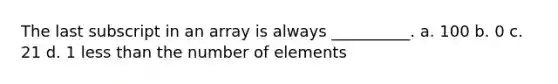 The last subscript in an array is always __________. a. 100 b. 0 c. 21 d. 1 <a href='https://www.questionai.com/knowledge/k7BtlYpAMX-less-than' class='anchor-knowledge'>less than</a> the number of elements