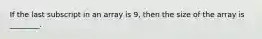 If the last subscript in an array is 9, then the size of the array is ________.