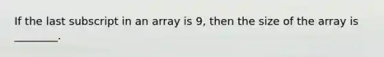 If the last subscript in an array is 9, then the size of the array is ________.