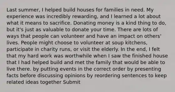 Last summer, I helped build houses for families in need. My experience was incredibly rewarding, and I learned a lot about what it means to sacrifice. Donating money is a kind thing to do, but it's just as valuable to donate your time. There are lots of ways that people can volunteer and have an impact on others' lives. People might choose to volunteer at soup kitchens, participate in charity runs, or visit the elderly. In the end, I felt that my hard work was worthwhile when I saw the finished house that I had helped build and met the family that would be able to live there. by putting events in the correct order by presenting facts before discussing opinions by reordering sentences to keep related ideas together Submit