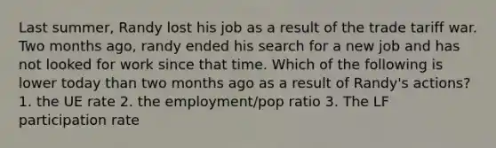 Last summer, Randy lost his job as a result of the trade tariff war. Two months ago, randy ended his search for a new job and has not looked for work since that time. Which of the following is lower today than two months ago as a result of Randy's actions? 1. the UE rate 2. the employment/pop ratio 3. The LF participation rate