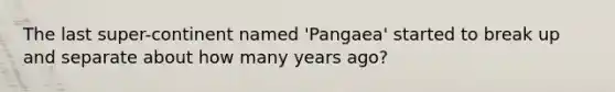 The last super-continent named 'Pangaea' started to break up and separate about how many years ago?