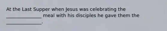 At the Last Supper when Jesus was celebrating the _______________ meal with his disciples he gave them the _______________.