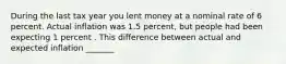 During the last tax year you lent money at a nominal rate of 6 percent. Actual inflation was 1.5 percent, but people had been expecting 1 percent . This difference between actual and expected inflation _______