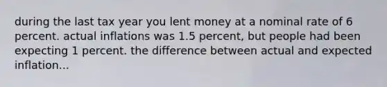 during the last tax year you lent money at a nominal rate of 6 percent. actual inflations was 1.5 percent, but people had been expecting 1 percent. the difference between actual and expected inflation...