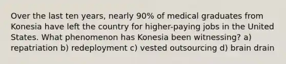 Over the last ten years, nearly 90% of medical graduates from Konesia have left the country for higher-paying jobs in the United States. What phenomenon has Konesia been witnessing? a) repatriation b) redeployment c) vested outsourcing d) brain drain