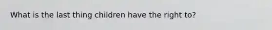 What is the last thing children have the right to?