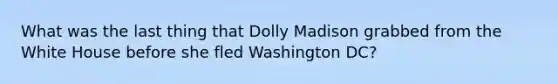 What was the last thing that Dolly Madison grabbed from the White House before she fled Washington DC?