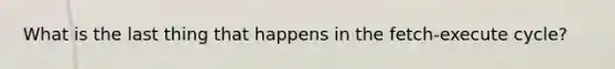 What is the last thing that happens in the fetch-execute cycle?