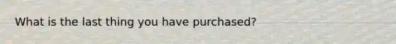 What is the last thing you have purchased?