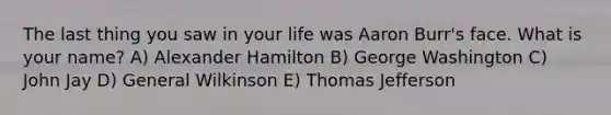 The last thing you saw in your life was Aaron Burr's face. What is your name? A) Alexander Hamilton B) George Washington C) John Jay D) General Wilkinson E) Thomas Jefferson