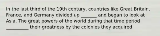 In the last third of the 19th century, countries like Great Britain, France, and Germany divided up _______ and began to look at Asia. The great powers of the world during that time period __________ their greatness by the colonies they acquired