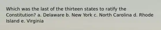 Which was the last of the thirteen states to ratify the Constitution? a. Delaware b. New York c. North Carolina d. Rhode Island e. Virginia