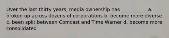 Over the last thirty years, media ownership has __________. a. broken up across dozens of corporations b. become more diverse c. been split between Comcast and Time Warner d. become more consolidated