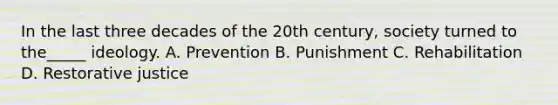 In the last three decades of the 20th century, society turned to the_____ ideology. A. Prevention B. Punishment C. Rehabilitation D. Restorative justice