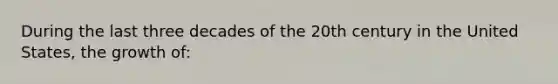 During the last three decades of the 20th century in the United States, the growth of: