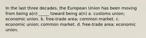 In the last three decades, the European Union has been moving from being a(n) _____ toward being a(n) a. customs union; economic union. b. free-trade area; common market. c. economic union; common market. d. free-trade area; economic union.