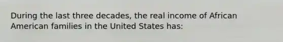 During the last three decades, the real income of African American families in the United States has: