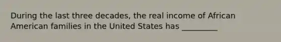 During the last three decades, the real income of African American families in the United States has _________