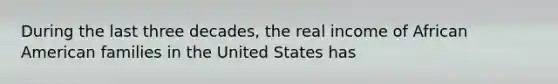 During the last three decades, the real income of African American families in the United States has