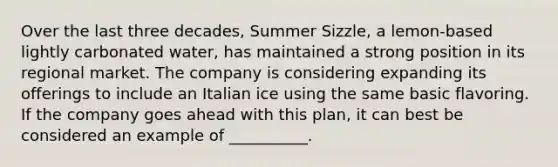 Over the last three decades, Summer Sizzle, a lemon-based lightly carbonated water, has maintained a strong position in its regional market. The company is considering expanding its offerings to include an Italian ice using the same basic flavoring. If the company goes ahead with this plan, it can best be considered an example of __________.