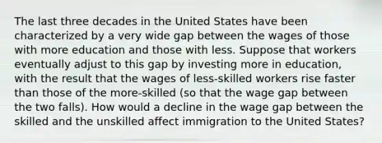 The last three decades in the United States have been characterized by a very wide gap between the wages of those with more education and those with less. Suppose that workers eventually adjust to this gap by investing more in education, with the result that the wages of less-skilled workers rise faster than those of the more-skilled (so that the wage gap between the two falls). How would a decline in the wage gap between the skilled and the unskilled affect immigration to the United States?